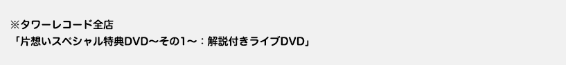 ※タワーレコード全店「片想いスペシャル特典DVD～その1～：解説付きライブDVD」