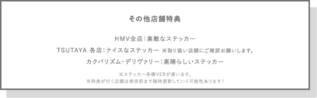 その他店舗特典
HMV全店：素敵なステッカー
TSUTAYA 各店：ナイスなステッカー ※取り扱い店舗にご確認お願いします。
カクバリズム・デリヴァリー：素晴らしいステッカー
※ステッカー各種VERが違います。
※特典が付く店舗は発売前まで随時更新していく可能性あります！