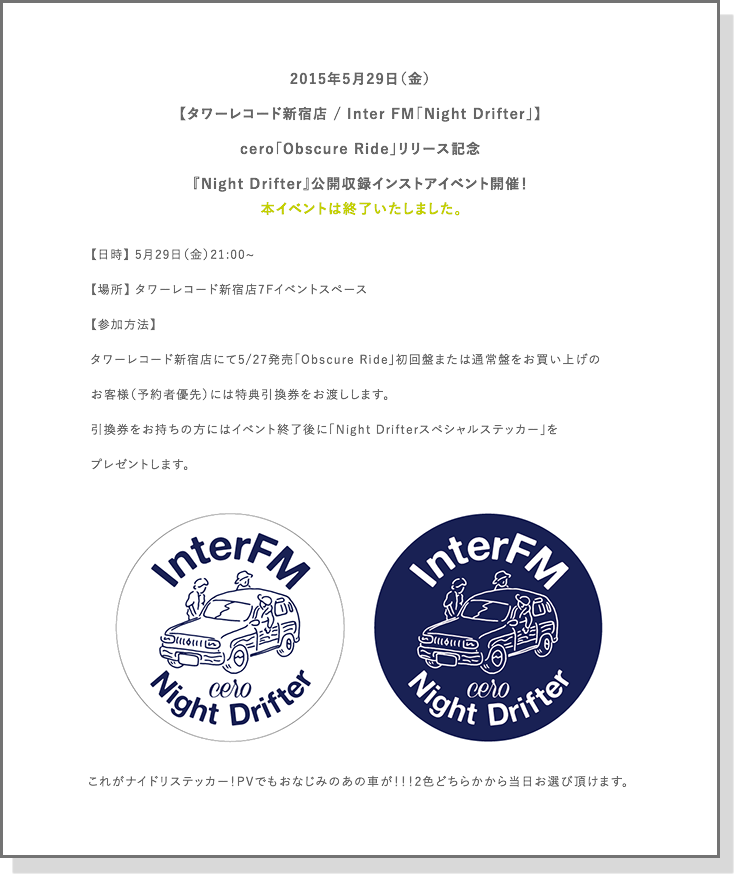 2015年5月29日
【タワーレコード新宿店 / Inter FM「Night Drifter」】
cero「Obscure Ride」リリース記念
『Night Drifter』公開収録インストアイベント開催！

【日時】 5月29日（金）21:00~
【場所】 タワーレコード新宿店7Fイベントスペース
【参加方法】
タワーレコード新宿店にて5/27発売「Obscure Ride」初回盤または通常盤をお買い上げの
お客様（予約者優先）には特典引換券をお渡しします。
引換券をお持ちの方にはイベント終了後に「Night Drifterスペシャルステッカー」を
プレゼントします。
※追加インストアイベントもありますので、決まり次第お知らせします。
