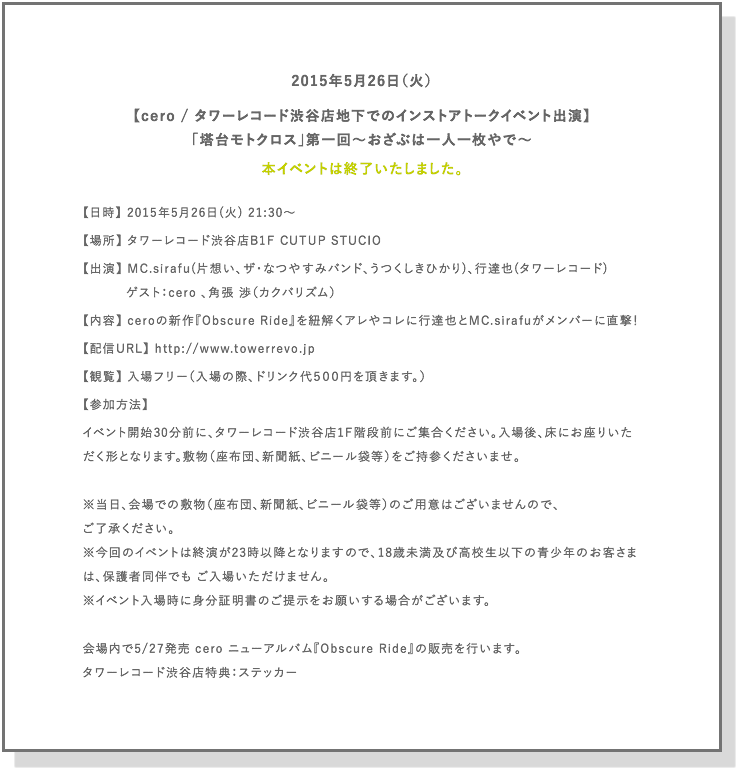 2015年5月26日（火）
【cero / タワーレコード渋谷店地下でのインストアトークイベント出演】
「塔台モトクロス」第一回～おざぶは一人一枚やで～

【日時】 2015年5月26日(火) 21:30～
【場所】 タワーレコード渋谷店B1F CUTUP STUCIO
【出演】 MC.sirafu(片想い、ザ・なつやすみバンド、うつくしきひかり)、行達也(タワーレコード)
　　　 ゲスト：cero 、角張 渉（カクバリズム）
【内容】 ceroの新作『Obscure Ride』を紐解くアレやコレに行達也とMC.sirafuがメンバーに直撃！
【配信URL】 http://www.towerrevo.jp
【観覧】 入場フリー（入場の際、ドリンク代５００円を頂きます。）
【参加方法】 イベント開始30分前に、タワーレコード渋谷店1F階段前にご集合ください。入場後、床にお座りいただく形となります。敷物（座布団、新聞紙、ビニール袋等）をご持参くださいませ。

※当日、会場での敷物（座布団、新聞紙、ビニール袋等）のご用意はございませんので、ご了承ください。
※今回のイベントは終演が23時以降となりますので、18歳未満及び高校生以下の青少年のお客さまは、保護者同伴でも ご入場いただけません。
※イベント入場時に身分証明書のご提示をお願いする場合がございます。

会場内で5/27発売 cero ニューアルバム『Obscure Ride』の販売を行います。
タワーレコード渋谷店特典：ステッカー