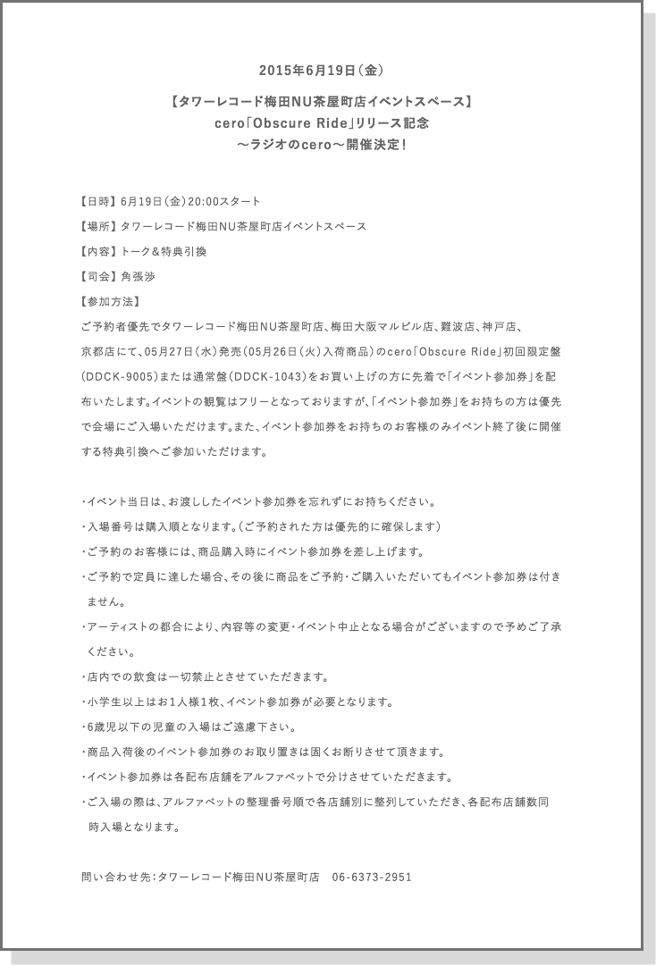 日時：2015年6月19日（金）20:00スタート
場所：タワーレコード梅田NU茶屋町店イベントスペース
内容：トーク＆特典引換

司会：角張渉

 

参加方法：ご予約者優先でタワーレコード梅田NU茶屋町店、梅田大阪マルビル店、難波店、神戸店、

京都店にて、05月27日（水）発売（05月26日（火）入荷商品）のcero「Obscure Ride」初回限定盤(DDCK-9005）または通常盤（DDCK-1043）をお買い上げの方に先着で「イベント参加券」を配布いたします。
イベントの観覧はフリーとなっておりますが、「イベント参加券」をお持ちの方は優先で会場にご入場いただけます。

また、イベント参加券をお持ちのお客様のみイベント終了後に開催する特典引換へご参加いただけます。

 

・イベント当日は、お渡ししたイベント参加券を忘れずにお持ちください。
・入場番号は購入順となります。（ご予約された方は優先的に確保します）

・ご予約のお客様には、商品購入時にイベント参加券を差し上げます。
・ご予約で定員に達した場合、その後に商品をご予約・ご購入いただいてもイベント参加券は付きません。
・アーティストの都合により、内容等の変更・イベント中止となる場合がございますので予めご了承ください。
・店内での飲食は一切禁止とさせていただきます。
・小学生以上はお１人様１枚、イベント参加券が必要となります。
・6歳児以下の児童の入場はご遠慮下さい。

・商品入荷後のイベント参加券のお取り置きは固くお断りさせて頂きます。

・イベント参加券は各配布店舗をアルファベットで分けさせていただきます。

　ご入場の際は、アルファベットの整理番号順で各店舗別に整列していただき、各配布店舗数同時入場となります。

 

問い合わせ先：タワーレコード梅田NU茶屋町店　06-6373-2951