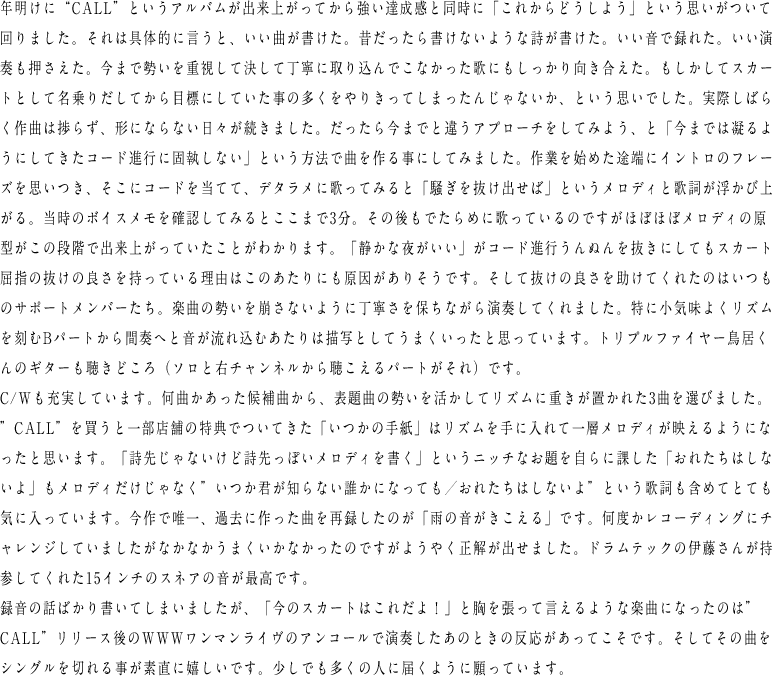 年明けに“CALL”というアルバムが出来上がってから強い達成感と同時に「これからどうしよう」という思いがついて回りました。それは具体的に言うと、いい曲が書けた。昔だったら書けないような詩が書けた。いい音で録れた。いい演奏も押さえた。今まで勢いを重視して決して丁寧に取り込んでこなかった歌にもしっかり向き合えた。もしかしてスカートとして名乗りだしてから目標にしていた事の多くをやりきってしまったんじゃないか、という思いでした。実際しばらく作曲は捗らず、形にならない日々が続きました。だったら今までと違うアプローチをしてみよう、と「今までは凝るようにしてきたコード進行に固執しない」という方法で曲を作る事にしてみました。作業を始めた途端にイントロのフレーズを思いつき、そこにコードを当てて、デタラメに歌ってみると「騒ぎを抜け出せば」というメロディと歌詞が浮かび上がる。当時のボイスメモを確認してみるとここまで3分。その後もでたらめに歌っているのですがほぼほぼメロディの原型がこの段階で出来上がっていたことがわかります。「静かな夜がいい」がコード進行うんぬんを抜きにしてもスカート屈指の抜けの良さを持っている理由はこのあたりにも原因がありそうです。そして抜けの良さを助けてくれたのはいつものサポートメンバーたち。楽曲の勢いを崩さないように丁寧さを保ちながら演奏してくれました。特に小気味よくリズムを刻むBパートから間奏へと音が流れ込むあたりは描写としてうまくいったと思っています。トリプルファイヤー鳥居くんのギターも聴きどころ（ソロと右チャンネルから聴こえるパートがそれ）です。C/Wも充実しています。何曲かあった候補曲から、表題曲の勢いを活かしてリズムに重きが置かれた3曲を選びました。”CALL”を買うと一部店舗の特典でついてきた「いつかの手紙」はリズムを手に入れて一層メロディが映えるようになったと思います。「詩先じゃないけど詩先っぽいメロディを書く」というニッチなお題を自らに課した「おれたちはしないよ」もメロディだけじゃなく”いつか君が知らない誰かになっても／おれたちはしないよ”という歌詞も含めてとても気に入っています。今作で唯一、過去に作った曲を再録したのが「雨の音がきこえる」です。何度かレコーディングにチャレンジしていましたがなかなかうまくいかなかったのですがようやく正解が出せました。ドラムテックの伊藤さんが持参してくれた15インチのスネアの音が最高です。録音の話ばかり書いてしまいましたが、「今のスカートはこれだよ！」と胸を張って言えるような楽曲になったのは”CALL”リリース後のWWWワンマンライヴのアンコールで演奏したあのときの反応があってこそです。そしてその曲をシングルを切れる事が素直に嬉しいです。少しでも多くの人に届くように願っています。