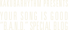 KAKUBARHYTHM PRESENTS YOUR SONG IS GOOD "B.A.N.D." SPECIAL BLOG